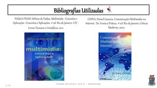 Bibliografias Utilizadas
PAULA FILHO, Wilson de Padua. Multimídia : Conceitos e
Aplicações : Conceitos e Aplicações. 1ª ed. Rio de Janeiro: LTC -
Livros Técnicos e Científicos, 2011.
21:58
COSTA, Daniel Gouveia. Comunicações Multimídia na
Internet : Da Teoria à Prática. 1ª ed. Rio de Janeiro: Ciência
Moderna, 2007.
Sistemas Multimídia: Aula 01 - Apresentação
 