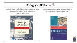 Bibliografias Utilizadas
KUROSE, James F.. Redes de Computadores e a Internet : Uma
Abordagem Top-Down. 3ª ed. São Paulo: Pearson
- Addison Wesley, 2008.
21:58
TANENBAUM, Andrew S.. Redes de Computadores. 4ª
ed. Rio de Janeiro: Campus - Elsevier, 2003.
Sistemas Multimídia: Aula 01 - Apresentação
 