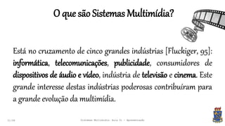 O que são Sistemas Multimídia?
21:58
Está no cruzamento de cinco grandes indústrias [Fluckiger, 95]:
informática, telecomunicações, publicidade, consumidores de
dispositivos de áudio e vídeo, indústria de televisão e cinema. Este
grande interesse destas indústrias poderosas contribuíram para
a grande evolução da multimídia.
Sistemas Multimídia: Aula 01 - Apresentação
 