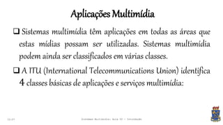 Aplicações Multimídia
22:07 Sistemas Multimídia: Aula 02 - Introdução
 Sistemas multimídia têm aplicações em todas as áreas que
estas mídias possam ser utilizadas. Sistemas multimídia
podem ainda ser classificados em várias classes.
 A ITU (International Telecommunications Union) identifica
4 classes básicas de aplicações e serviços multimídia:
 