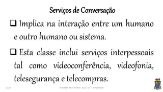 Serviços de Conversação
22:07 Sistemas Multimídia: Aula 02 - Introdução
 Implica na interação entre um humano
e outro humano ou sistema.
 Esta classe inclui serviços interpessoais
tal como videoconferência, videofonia,
telesegurança e telecompras.
 