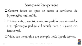Serviços de Recuperação
22:07 Sistemas Multimídia: Aula 02 - Introdução
 Cobrem todos os tipos de acesso a servidores de
informações multimídia.
 Tipicamente, o usuário envia um pedido para o servidor
e a informação pedida é liberada para o usuário em
tempo real.
 Vídeo sob demanda é um exemplo deste tipo de serviço.
 