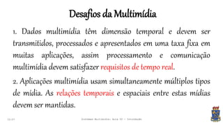 Desafios da Multimídia
22:07 Sistemas Multimídia: Aula 02 - Introdução
1. Dados multimídia têm dimensão temporal e devem ser
transmitidos, processados e apresentados em uma taxa fixa em
muitas aplicações, assim processamento e comunicação
multimídia devem satisfazer requisitos de tempo real.
2. Aplicações multimídia usam simultaneamente múltiplos tipos
de mídia. As relações temporais e espaciais entre estas mídias
devem ser mantidas.
 