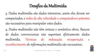 Desafios da Multimídia
22:07 Sistemas Multimídia: Aula 02 - Introdução
3. Dados multimídia são dados intensivos, assim eles devem ser
compactados, e redes de alta velocidade e computadores potentes
são necessários para manipular estes dados.
4. Dados multimídia não têm sintaxe e semântica obvia. Bancos
de dados convencionais não suportam efetivamente dados
multimídia. Técnicas de indexação, recuperação, e
reconhecimento de informações multimídia são necessários.
 