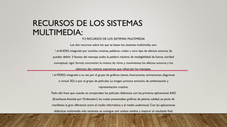 RECURSOS DE LOS SISTEMAS
MULTIMEDIA:
9.2 RECURSOS DE LOS SISTEMAS MULTIMEDIA
Los dos recursos sobre los que se basan los sistemas multimedia, son:
! el AUDIO, integrado por sonidos, músicas, palabras, ruidos u otro tipo de efectos sonoros. Se
pueden definir 3 facetas del mensaje audio: la palabra: máximo de inteligibilidad: da fuerza, claridad
conceptual, rigor formal, concreción; la música: da ritmo y movimiento; los efectos sonoros y los
silencios: dan matices expresivos que refuerzan los mensajes.
! elVÍDEO, integrado a su vez por el grupo de gráficos (texto, ilustraciones, animaciones, diagramas
o virtual 3D) o por el grupo de películas. La imagen provoca emoción, da ambientación y
representación creativa.
Todo ello hace que cuando se comparaban las películas didácticas con las primeras aplicaciones EAO
(Enseñanza Asistida por Ordenador), las cuales presentaban gráficos de pésima calidad, se ponía de
manifiesto la gran diferencia entre el medio informático y el medio audiovisual. Con las aplicaciones
didácticas multimedia más recientes se consigue unir ambos medios y mejorar el resultado final.
 