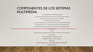 COMPONENTES DE LOS SISTEMAS
MULTIMEDIA:
9.3 COMPONENTES DE LOS SISTEMAS MULTIMEDIA
Los componentes del sistema multimedia pueden dividirse en: el soft (o programas) y el hard (o
equipo). Entre los recursos necesarios para producir la aplicación:
a) HARD (estación multimedia y periféricos)
Como mínimo debería disponer de un PENTIUM III, con unas características: 300 MHz, 64 Mb RAM,
1Gb de capacidad de disco duro, Tarjeta Super VGA 1Mb, 24 bits, lector de CD-ROM, unidad
magneto-óptica, tarjeta de sonido, tarjeta digitalizadora de vídeo, escáner color 600dpi e impresora
color de inyección de tinta.
b) SOFT
Existen varios tipos de programas necesarios para el diseño y compilación de la información para dar
lugar a una AIM:
Entorno de trabajo MAC-OS, WINDOWS, LINUX, etc.
Diseño gráfico: Programas vectoriales y/o bitmaps.
Bases de datos.
Programación: lenguajes de autor como TOOLBOOK, DIRECTOR, AUTHORWARE,...
Fotografía: PHOTOSHOP.
 