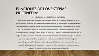 FUNCIONES DE LOS SISTEMAS
MULTIMEDIA:
9.4 FUNCIONES DE LOS SISTEMAS MULTIMEDIA
Entre las funciones, ni que decir tiene que el principal destino de los sistemas multimedia no es, ni
mucho menos, la formación, sino que cumplen también funciones de comunicación (presentaciones, etc.),
de entretenimiento (aventuras gráficas, simulaciones, películas interactivas, juegos de estrategia, puzzles,
etc.), de información (puntos de información comercial, turística, periódicos, vademécums, etc.) o
incluso publicitarias (catálogos, folletos, puntos de venta, etc.). De hecho, se ha de tener presente que el
origen de todos los sistemas multimedia radica en los primeros simuladores de vuelo y que las mejoras
que se van implementando en las aplicaciones son consecuencia del alto nivel de investigación y
desarrollo que genera la industria productora de juegos. El objetivo de los sistemas multimedia es
responder a las exigencias de los usuarios y preparar servicios especialmente pensados para cada
categoría de usuario, garantizando el acceso más sencillo posible
 