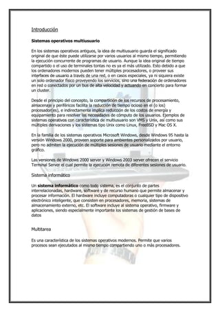 Introducción

Sistemas operativos multiusuario

En los sistemas operativos antiguos, la idea de multiusuario guarda el significado
original de que éste puede utilizarse por varios usuarios al mismo tiempo, permitiendo
la ejecución concurrente de programas de usuario. Aunque la idea original de tiempo
compartido o el uso de terminales tontas no es ya el más utilizado. Esto debido a que
los ordenadores modernos pueden tener múltiples procesadores, o proveer sus
interfaces de usuario a través de una red, o en casos especiales, ya ni siquiera existe
un solo ordenador físico proveyendo los servicios, sino una federación de ordenadores
en red o conectados por un bus de alta velocidad y actuando en concierto para formar
un cluster.

Desde el principio del concepto, la compartición de los recursos de procesamiento,
almacenaje y periféricos facilita la reducción de tiempo ocioso en el (o los)
procesador(es), e indirectamente implica reducción de los costos de energía y
equipamiento para resolver las necesidades de cómputo de los usuarios. Ejemplos de
sistemas operativos con característica de multiusuario son VMS y Unix, así como sus
múltiples derivaciones y los sistemas tipo Unix como Linux, FreeBSD y Mac OS X.

En la familia de los sistemas operativos Microsoft Windows, desde Windows 95 hasta la
versión Windows 2000, proveen soporte para ambientes personalizados por usuario,
pero no admiten la ejecución de múltiples sesiones de usuario mediante el entorno
gráfico.

Las versiones de Windows 2000 server y Windows 2003 server ofrecen el servicio
Terminal Server el cual permite la ejecución remota de diferentes sesiones de usuario.

Sistema informático

Un sistema informático como todo sistema, es el conjunto de partes
interrelacionadas, hardware, software y de recurso humano que permite almacenar y
procesar información. El hardware incluye computadoras o cualquier tipo de dispositivo
electrónico inteligente, que consisten en procesadores, memoria, sistemas de
almacenamiento externo, etc. El software incluye al sistema operativo, firmware y
aplicaciones, siendo especialmente importante los sistemas de gestión de bases de
datos


Multitarea

Es una característica de los sistemas operativos modernos. Permite que varios
procesos sean ejecutados al mismo tiempo compartiendo uno o más procesadores.
 