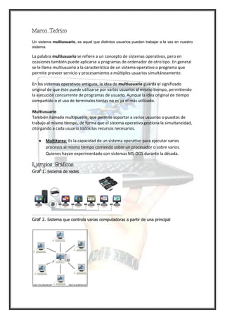 Marco Teórico

Un sistema multiusuario, es aquel que distintos usuarios pueden trabajar a la vez en nuestro
sistema.

La palabra multiusuario se refiere a un concepto de sistemas operativos, pero en
ocasiones también puede aplicarse a programas de ordenador de otro tipo. En general
se le llama multiusuario a la característica de un sistema operativo o programa que
permite proveer servicio y procesamiento a múltiples usuarios simultáneamente.

En los sistemas operativos antiguos, la idea de multiusuario guarda el significado
original de que éste puede utilizarse por varios usuarios al mismo tiempo, permitiendo
la ejecución concurrente de programas de usuario. Aunque la idea original de tiempo
compartido o el uso de terminales tontas no es ya el más utilizado.

Multiusuario
También llamado multipuesto, que permite soportar a varios usuarios o puestos de
trabajo al mismo tiempo, de forma que el sistema operativo gestiona la simultaneidad,
otorgando a cada usuario todos los recursos necesarios.

       Multitarea: Es la capacidad de un sistema operativo para ejecutar varios
       procesos al mismo tiempo corriendo sobre un procesador o sobre varios.
       Quienes hayan experimentado con sistemas MS-DOS durante la década.

Ejemplos Gráficos:
Graf 1. Sistema de redes




Graf 2. Sistema que controla varias computadoras a partir de una principal
 