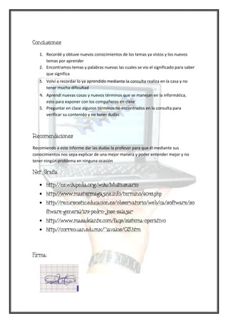 Conclusiones

   1. Recordé y obtuve nuevos conocimientos de los temas ya vistos y los nuevos
      temas por aprender
   2. Encontramos temas y palabras nuevas las cuales se vio el significado para saber
      que significa
   3. Volví a recordar lo ya aprendido mediante la consulta realiza en la casa y no
      tener mucha dificultad
   4. Aprendí nuevas cosas y nuevos términos que se manejan en la informática,
      esto para exponer con los compañeros en clase
   5. Preguntar en clase algunos términos no encontrados en la consulta para
      verificar su contenido y no tener dudas



Recomendaciones

Recomiendo a este informe dar las dudas la profesor para que él mediante sus
conocimientos nos sepa explicar de una mejor manera y poder entender mejor y no
tener ningún problema en ninguna ocasión

Net Grafía

      http://es.wikipedia.org/wiki/Multiusuario
      http://www.mastermagazine.info/termino/6043.php
      http://recursostic.educacion.es/observatorio/web/ca/software/so
      ftware-general/279-pedro-jose-salazar
      http://www.masadelante.com/faqs/sistema-operativo
      http://correo.uan.edu.mx/~iavalos/OS.htm



Firma:
 