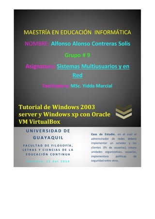 MAESTRÍA EN EDUCACIÓN INFORMÁTICA 
NOMBRE: Alfonso Alonso Contreras Solis 
Grupo # 9 
Asignatura: Sistemas Multiusuarios y en 
Red 
Facilitadora: MSc. Yidda Marcial 
Tutorial de Windows 2003 
server y Windows xp con Oracle 
VM VirtualBox 
U N I V E R S ID A D D E 
GU A YA QU I L 
F A C U L T A D D E F I L O S O F Í A , 
L E T R A S Y C I E N C I A S D E L A 
E D U C A C I Ó N C O N T I N U A 
O c t u b r e , 1 5 d e l 2 0 1 4 
Caso de Estudio, en el cual el 
administrador de redes deberá 
implementar un servidor y los 
clientes (Pc de usuarios), creara 
unidades organizativas, usuarios, 
implementara políticas de 
seguridad entre otros. 
 