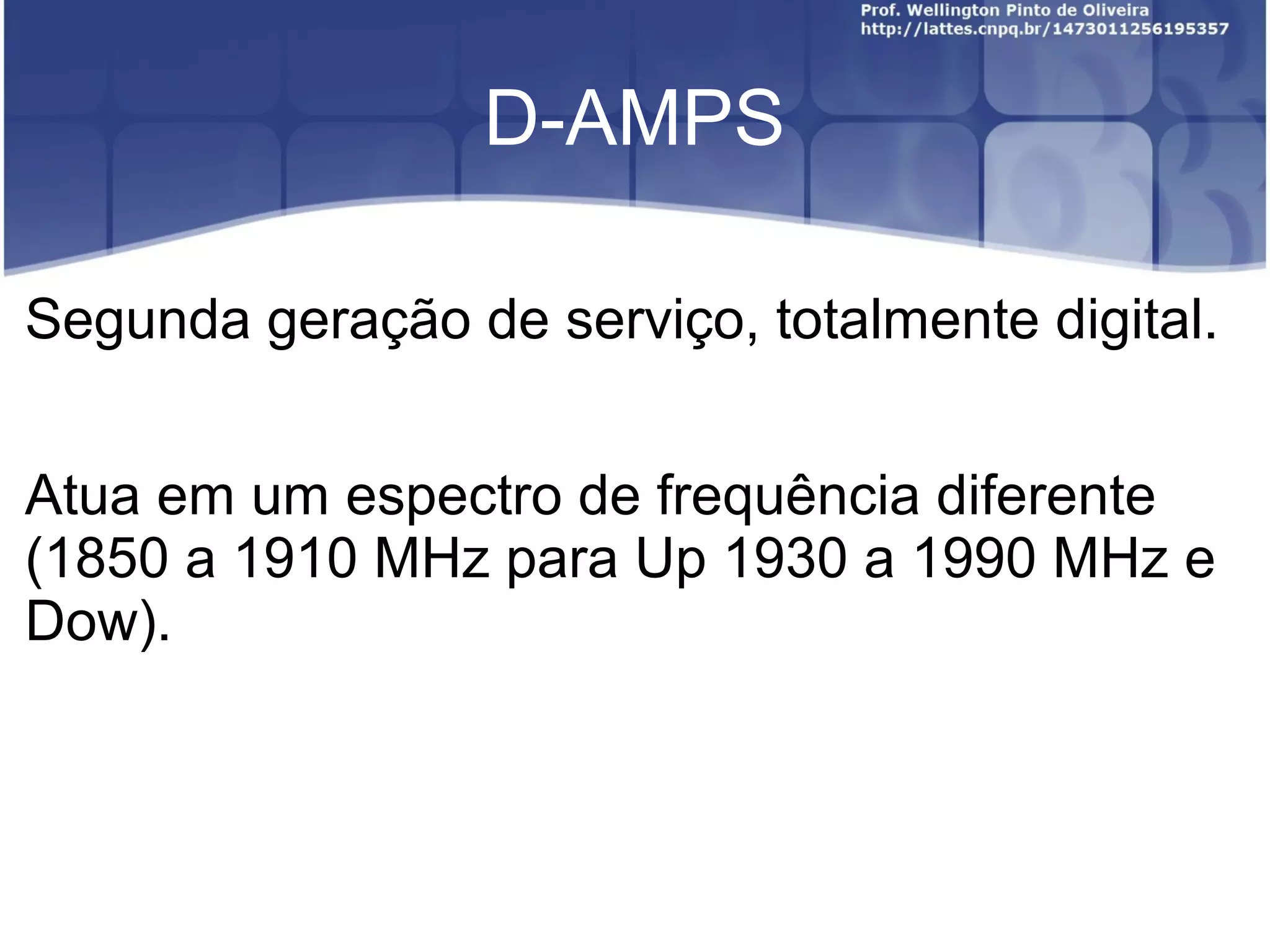D-AMPS

Segunda geração de serviço, totalmente digital.


Atua em um espectro de frequência diferente
(1850 a 1910 MHz para Up 1930 a 1990 MHz e
Dow).
 