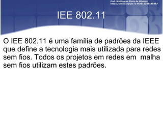 IEE 802.11

O IEE 802.11 é uma família de padrões da IEEE
que define a tecnologia mais utilizada para redes
sem fios. Todos os projetos em redes em malha
sem fios utilizam estes padrões.
 