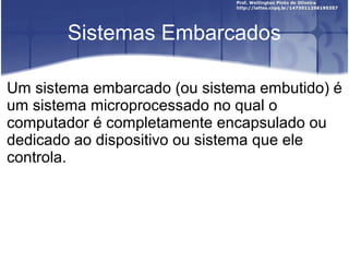 Sistemas Embarcados

Um sistema embarcado (ou sistema embutido) é
um sistema microprocessado no qual o
computador é completamente encapsulado ou
dedicado ao dispositivo ou sistema que ele
controla.
 