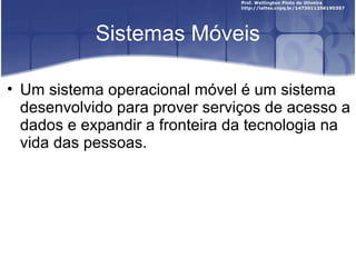 Sistemas Móveis

• Um sistema operacional móvel é um sistema
  desenvolvido para prover serviços de acesso a
  dados e expandir a fronteira da tecnologia na
  vida das pessoas.
 