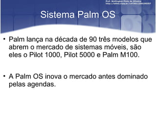 Sistema Palm OS

• Palm lança na década de 90 três modelos que
  abrem o mercado de sistemas móveis, são
  eles o Pilot 1000, Pilot 5000 e Palm M100.


• A Palm OS inova o mercado antes dominado
  pelas agendas.
 