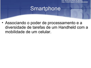 Smartphone

• Associando o poder de processamento e a
  diversidade de tarefas de um Handheld com a
  mobilidade de um celular.
 