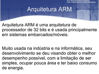 Arquitetura ARM

Arquitetura ARM é uma arquitetura de
processador de 32 bits e é usada principalmente
em sistemas embarcados/móveis.


Muito usada na indústria e na informática, seu
desenvolvimento se deu visando obter o melhor
desempenho possível, com a limitação de ser
simples, ocupar pouca área e ter baixo consumo
de energia.
 