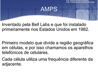 AMPS

Inventado pela Bell Labs e que foi instalado
primeiramente nos Estados Unidos em 1982.


Primeiro modelo que divide a região geográfica
em células, e por isso chamamos os aparelhos
telefónicos de celulares.
Cada célula utiliza uma frequência diferente da
adjacente.
 