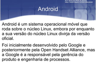 Android

Android é um sistema operacional móvel que
roda sobre o núcleo Linux, embora por enquanto
a sua versão do núcleo Linux divirja da versão
oficial.
Foi inicialmente desenvolvido pelo Google e
posteriormente pela Open Handset Alliance, mas
a Google é a responsável pela gerência do
produto e engenharia de processos.
 
