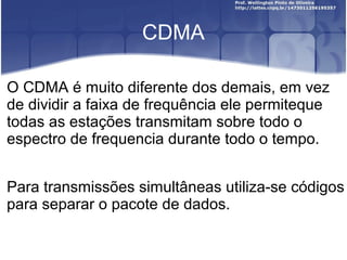 CDMA

O CDMA é muito diferente dos demais, em vez
de dividir a faixa de frequência ele permiteque
todas as estações transmitam sobre todo o
espectro de frequencia durante todo o tempo.


Para transmissões simultâneas utiliza-se códigos
para separar o pacote de dados.
 