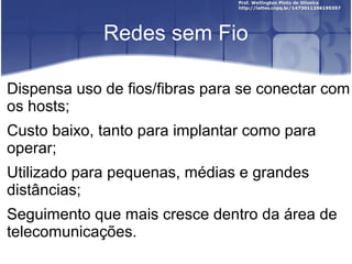 Redes sem Fio

Dispensa uso de fios/fibras para se conectar com
os hosts;
Custo baixo, tanto para implantar como para
operar;
Utilizado para pequenas, médias e grandes
distâncias;
Seguimento que mais cresce dentro da área de
telecomunicações.
 