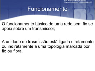 Funcionamento

O funcionamento básico de uma rede sem fio se
apoia sobre um transmissor;


A unidade de trasmissão está ligada diretamente
ou indiretamente a uma topologia marcada por
fio ou fibra.
 
