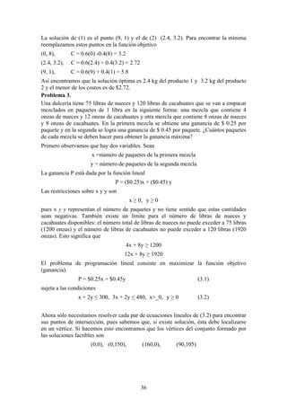 La solución de (1) es el punto (9, 1) y el de (2) (2.4, 3.2). Para encontrar la mínima
reemplazamos estos puntos en la función objetivo
(0, 8),       C = 0.6(0) -0.4(8) = 3.2
(2.4, 3.2),   C = 0.6(2.4) + 0.4(3.2) = 2.72
(9, 1),       C = 0.6(9) + 0.4(1) = 5.8
Así encontramos que la solución óptima es 2.4 kg del producto 1 y 3.2 kg del producto
2 y el menor de los costos es de $2.72.
Problema 3.
Una dulcería tiene 75 libras de nueces y 120 libras de cacahuates que se van a empacar
mezclados en paquetes de 1 libra en la siguiente forma: una mezcla que contiene 4
onzas de nueces y 12 onzas de cacahuates y otra mezcla que contiene 8 onzas de nueces
y 8 onzas de cacahuates. En la primera mezcla se obtiene una ganancia de $ 0.25 por
paquete y en la segunda se logra una ganancia de $ 0.45 por paquete. ¿Cuántos paquetes
de cada mezcla se deben hacer para obtener la ganancia máxima?
Primero observamos que hay dos variables. Sean
                       x =número de paquetes de la primera mezcla
                      y = número de paquetes de la segunda mezcla
La ganancia P está dada por la función lineal
                                 P = ($0.25)x + ($0.45) y
Las restricciones sobre x y y son
                                          x ≥ 0, y ≥ 0
pues x y y representan el número de paquetes y no tiene sentido que estas cantidades
sean negativas. También existe un límite para el número de libras de nueces y
cacahuates disponibles: el número total de libras de nueces no puede exceder a 75 libras
(1200 onzas) y el número de libras de cacahuates no puede exceder a 120 libras (1920
onzas). Esto significa que
                                         4x + 8y ≥ 1200
                                     12x + 8y ≥ 1920
El problema de programación lineal consiste en maximizar la función objetivo
(ganancia).
                 P = $0.25x + $0.45y                                   (3.1)
sujeta a las condiciones
                 x + 2y ≤ 300, 3x + 2y ≤ 480, x>_0, y ≥ 0              (3.2)


Ahora sólo necesitamos resolver cada par de ecuaciones lineales de (3.2) para encontrar
sus puntos de intersección, pues sabemos que, si existe solución, ésta debe localizarse
en un vértice. Si hacemos esto encontramos que los vértices del conjunto formado por
las soluciones factibles son
                      (0,0), (0,150),          (160,0),     (90,105)




                                               36
 