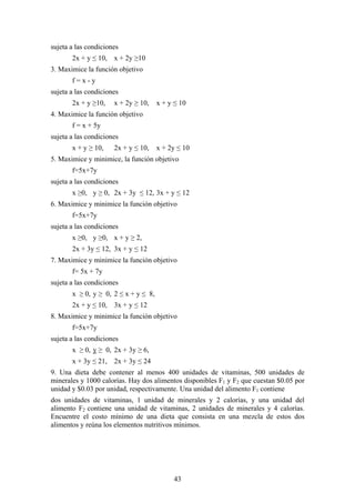 sujeta a las condiciones
       2x + y ≤ 10, x + 2y ≥10
3. Maximice la función objetivo
       f=x-y
sujeta a las condiciones
       2x + y ≥10,    x + 2y ≥ 10,    x + y ≤ 10
4. Maximice la función objetivo
       f = x + 5y
sujeta a las condiciones
       x + y ≥ 10,    2x + y ≤ 10,    x + 2y ≤ 10
5. Maximice y minimice, la función objetivo
       f=5x+7y
sujeta a las condiciones
       x ≥0, y ≥ 0, 2x + 3y ≤ 12, 3x + y ≤ 12
6. Maximice y minimice la función objetivo
       f=5x+7y
sujeta a las condiciones
       x ≥0, y ≥0, x + y ≥ 2,
       2x + 3y ≤ 12, 3x + y ≤ 12
7. Maximice y minimice la función objetivo
       f= 5x + 7y
sujeta a las condiciones
       x ≥ 0, y ≥ 0, 2 ≤ x + y ≤ 8,
       2x + y ≤ 10, 3x + y ≤ 12
8. Maximice y minimice la función objetivo
       f=5x+7y
sujeta a las condiciones
       x ≥ 0, y ≥ 0, 2x + 3y ≥ 6,
       x + 3y ≤ 21, 2x + 3y ≤ 24
9. Una dieta debe contener al menos 400 unidades de vitaminas, 500 unidades de
minerales y 1000 calorías. Hay dos alimentos disponibles F1 y F2 que cuestan $0.05 por
unidad y $0.03 por unidad, respectivamente. Una unidad del alimento F1 contiene
dos unidades de vitaminas, 1 unidad de minerales y 2 calorías, y una unidad del
alimento F2 contiene una unidad de vitaminas, 2 unidades de minerales y 4 calorías.
Encuentre el costo mínimo de una dieta que consista en una mezcla de estos dos
alimentos y reúna los elementos nutritivos mínimos.




                                           43
 