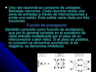 Una red neuronal se compone de unidades llamadas neuronas. Cada neurona recibe una serie de entradas a través de interconexiones y emite una salida. Esta salida viene dada por tres funciones: Función de propagación   (también conocida como función de excitación), que por lo general consiste en el sumatorio de cada entrada multiplicada por el peso de su interconexión (valor neto). Si el peso es positivo, la conexión se denomina  excitatoria ; si es negativo, se denomina  inhibitoria .  