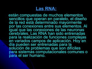 Las RNA:   están compuestas de muchos elementos sencillos que operan en paralelo, el diseño de la red está determinado mayormente por las conexiones entre sus elementos. Al igual que las conexiones de las neuronas cerebrales. Las RNA han sido entrenadas para la realización de funciones complejas en variados campos de aplicación. Hoy en día pueden ser entrenadas para la solución de problemas que son difíciles para sistemas computacionales comunes o para el ser humano. 
