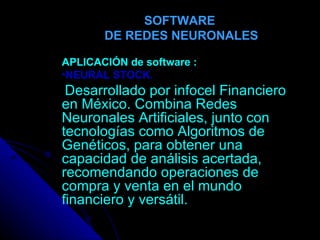 SOFTWARE  DE REDES NEURONALES APLICACIÓN de   software : NEURAL STOCK. Desarrollado por infocel Financiero en México. Combina Redes Neuronales Artificiales, junto con tecnologías como Algoritmos de Genéticos, para obtener una capacidad de análisis acertada, recomendando operaciones de compra y venta en el mundo financiero y versátil. 