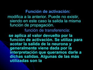 Función de activación: modifica a la anterior. Puede no existir, siendo en este caso la salida la misma función de propagación.   función de transferencia: se aplica al valor devuelto por la función de activación. Se utiliza para acotar la salida de la neurona y generalmente viene dada por la interpretación que queramos darle a dichas salidas. Algunas de las más utilizadas son la 