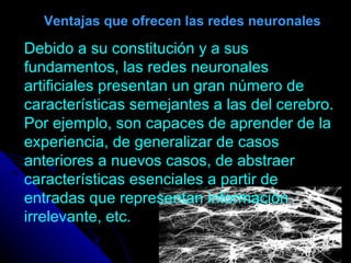 Ventajas que ofrecen las redes neuronales Debido a su constitución y a sus fundamentos, las redes neuronales artificiales presentan un gran número de características semejantes a las del cerebro. Por ejemplo, son capaces de aprender de la experiencia, de generalizar de casos anteriores a nuevos casos, de abstraer características esenciales a partir de entradas que representan información irrelevante, etc.  