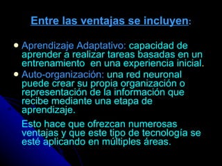Entre las ventajas se incluyen : Aprendizaje Adaptativo:   capacidad de aprender a realizar tareas basadas en un entrenamiento  en una experiencia inicial . Auto-organización:   una red neuronal puede crear su propia organización o representación de la información que recibe mediante una etapa de aprendizaje. Esto hace que ofrezcan numerosas ventajas y que este tipo de tecnología se esté aplicando en múltiples áreas.   
