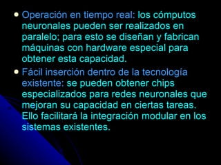 Operación en tiempo real:   los cómputos neuronales pueden ser realizados en paralelo; para esto se diseñan y fabrican máquinas con hardware especial para obtener esta capacidad. Fácil inserción dentro de la tecnología existente:   se pueden obtener chips especializados para redes neuronales que mejoran su capacidad en ciertas tareas. Ello facilitará la integración modular en los sistemas existentes. 