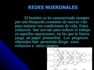 REDES NUERONALES El hombre se ha caracterizado siempre por una búsqueda constante de nuevas vías para mejorar sus condiciones de vida. Estos esfuerzos  han servido para reducir el trabajo en aquellas operaciones  en las que la fuerza juega  un papel  primordial.  Los  progresos  obtenidos han  permitido dirigir  estos  esfuerzos a  otros campos . 