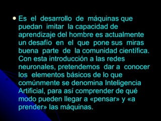 Es  el  desarrollo  de  máquinas que  puedan  imitar  la capacidad de aprendizaje del hombre es actualmente un desafío  en  el  que  pone sus  miras  buena  parte  de  la comunidad científica. Con esta introducción a las redes neuronales, pretendemos  dar a  conocer  los  elementos básicos de lo que comúnmente se denomina Inteligencia Artificial, para así comprender de qué modo pueden llegar a «pensar» y «a prender» las máquinas. 
