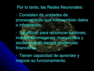 Por lo tanto, las Redes Neuronales: ·     Consisten de unidades de procesamiento que intercambian datos o información.  ·     Se utilizan para reconocer patrones, incluyendo imágenes, manuscritos y secuencias de tiempo tendencias financieras.  ·   Tienen capacidad de aprender y mejorar su funcionamiento. 