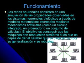 Funcionamiento Las redes neuronales consisten en una simulación de las propiedades observadas en los sistemas neuronales biológicos a través de modelos matemáticos recreados mediante mecanismos artificiales (como un circuito integrado, un ordenador o un conjunto de válvulas). El objetivo es conseguir que las máquinas den respuestas similares a las que es capaz de dar el cerebro que se caracterizan por su generalización y su robustez.   