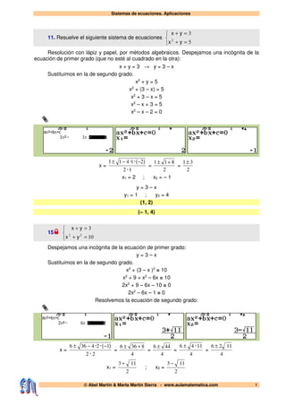 Sistemas de ecuaciones. Aplicaciones
© Abel Martín & Marta Martín Sierra - www.aulamatematica.com 1
11. Resuelve el siguiente sistema de ecuaciones



=+
=+
5
3
2
yx
yx
Resolución con lápiz y papel, por métodos algebraicos. Despejamos una incógnita de la
ecuación de primer grado (que no esté al cuadrado en la otra):
x + y = 3 → y = 3 – x
Sustituimos en la de segundo grado.
x2
+ y = 5
x2
+ (3 – x) = 5
x2
+ 3 – x = 5
x2
– x + 3 = 5
x2
– x – 2 = 0
x =
12
21411
·
)·(· −−±
=
2
811 +±
=
2
31±
x1 = 2 ; x2 = – 1
y = 3 – x
y1 = 1 ; y2 = 4
(1, 2)
(– 1, 4)
15



=+
=+
10
3
22
yx
yx
Despejamos una incógnita de la ecuación de primer grado:
y = 3 – x
Sustituimos en la de segundo grado.
x2
+ (3 – x )2
= 10
x2
+ 9 + x2
– 6x = 10
2x2
+ 9 – 6x – 10 = 0
2x2
– 6x – 1 = 0
Resolvemos la ecuación de segundo grado:
x =
22
124366
·
)·(· −−±
=
4
8366 +±
=
4
446 ±
=
4
1146 ·±
=
4
1126 ±
x1 =
2
113 +
; x2 =
2
113 −
 