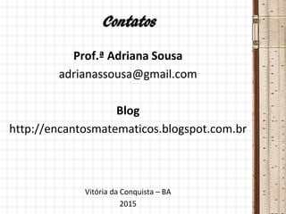 Contatos
Prof.ª Adriana Sousa
adrianassousa@gmail.com
Blog
http://encantosmatematicos.blogspot.com.br
Vitória da Conquista – BA
2015
 