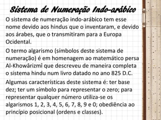 Sistema de Numeração Indo-arábico
O sistema de numeração indo-arábico tem esse
nome devido aos hindus que o inventaram, e devido
aos árabes, que o transmitiram para a Europa
Ocidental.
O termo algarismo (símbolos deste sistema de
numeração) é em homenagem ao matemático persa
Al-Khowârizmî que descreveu de maneira completa
o sistema hindu num livro datado no ano 825 D.C.
Algumas características deste sistema é: ter base
dez; ter um símbolo para representar o zero; para
representar qualquer número utiliza-se os
algarismos 1, 2, 3, 4, 5, 6, 7, 8, 9 e 0; obediência ao
princípio posicional (ordens e classes).
 