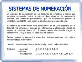 SISTEMAS DE NUMERACIÓNSISTEMAS DE NUMERACIÓN
Un sistema de numeración es un conjunto de símbolos y reglas que
permiten representar datos numéricos. Los sistemas de numeración
actuales son sistemas posicionales, que se caracterizan porque un
símbolo tiene distinto valor según la posición que ocupa en la cifra.
El sistema de numeración que empleamos en la vida cotidiana es el
decimal (10 símbolos), aunque en informática y electrónica digital se
emplea el sistema binario (2). A consecuencia del binario surgen el
hexadecimal (16) y el octal (8) pero está en desuso.
Existen modos de conversión entre los distintos sistemas, con más o
menos método matemático.
Las más utilizadas son binario ↔ decimal y binario ↔ hexadecimal.
Símbolos → decimal: 0, 1, 2, 3, 4, 5, 6, 7, 8, 9
→ binario: 0, 1
→ hexadecimal: 0, 1, 2, 3, 4, 5, 6, 7, 8, 9, A, B, C, D, E, F
 