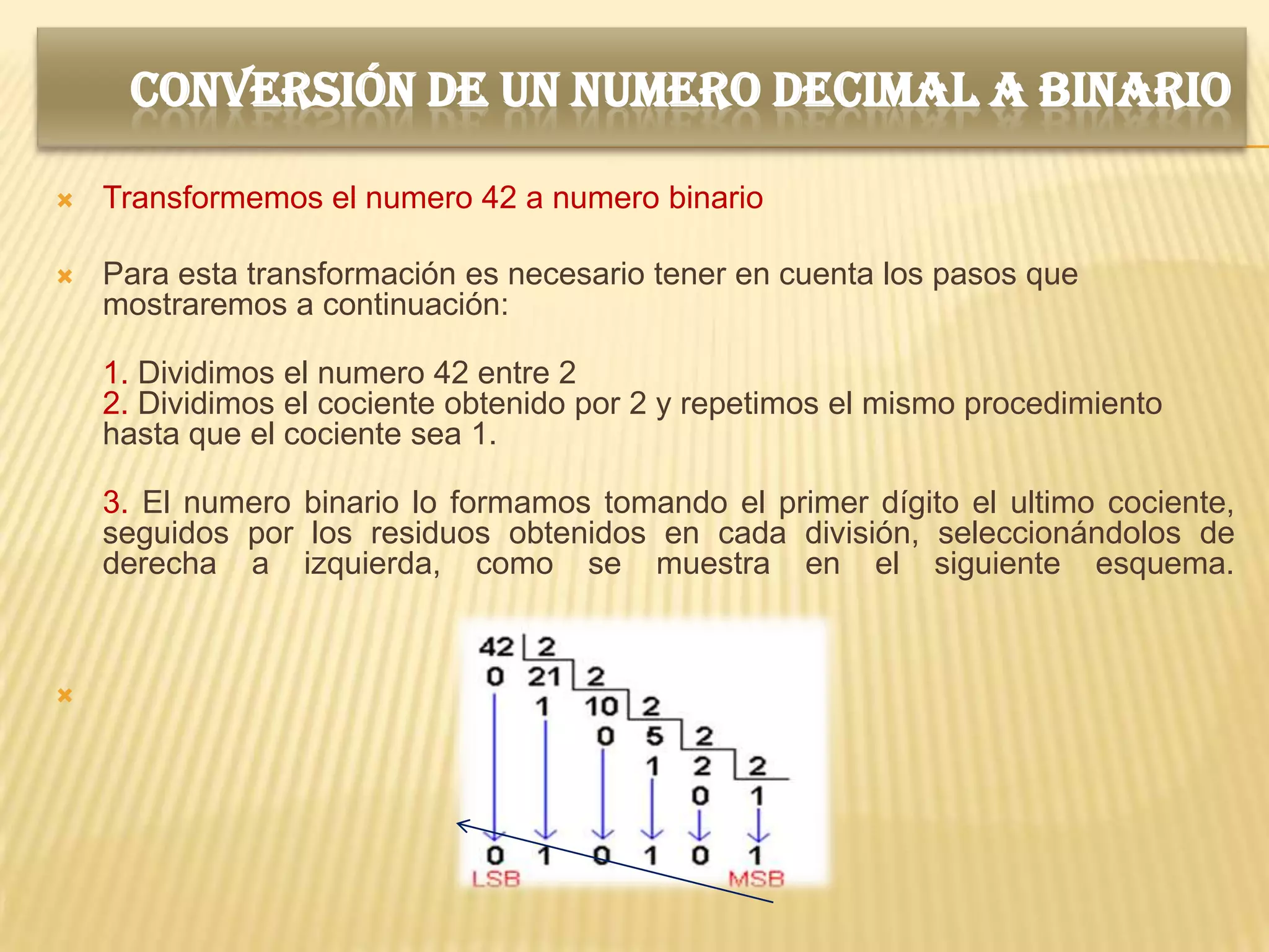 CONVERSIÓN DE UN NUMERO DECIMAL A BINARIO

   Transformemos el numero 42 a numero binario

   Para esta transformación es necesario tener en cuenta los pasos que
    mostraremos a continuación:

    1. Dividimos el numero 42 entre 2
    2. Dividimos el cociente obtenido por 2 y repetimos el mismo procedimiento
    hasta que el cociente sea 1.

    3. El numero binario lo formamos tomando el primer dígito el ultimo cociente,
    seguidos por los residuos obtenidos en cada división, seleccionándolos de
    derecha a izquierda, como se muestra en el siguiente esquema.




 