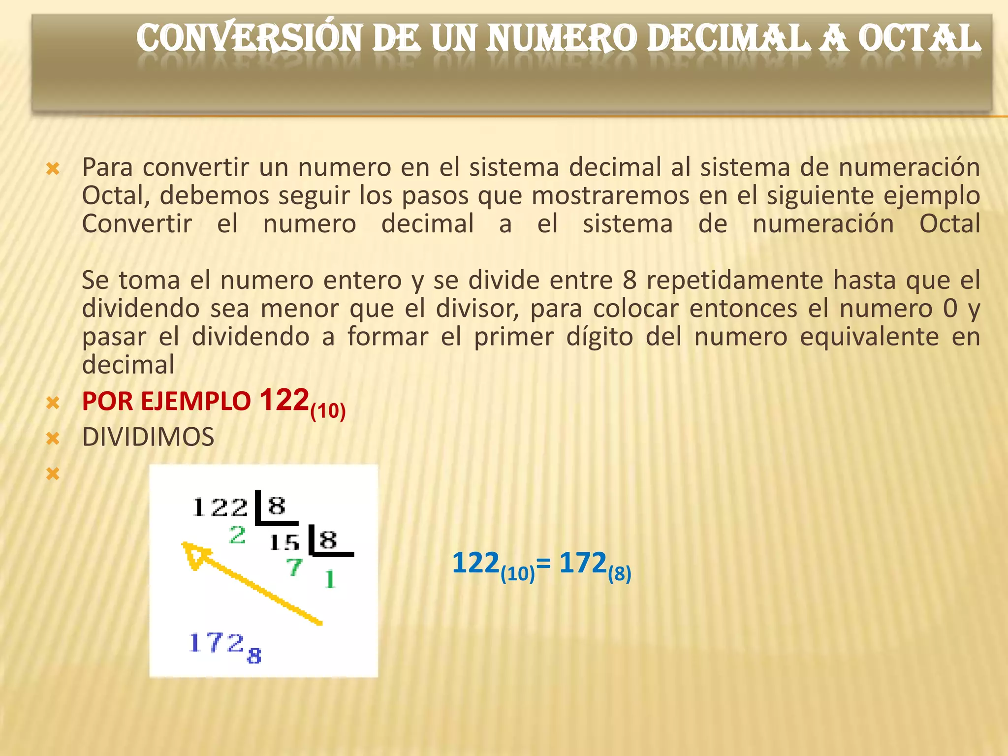 CONVERSIÓN DE UN NUMERO DECIMAL A OCTAL


   Para convertir un numero en el sistema decimal al sistema de numeración
    Octal, debemos seguir los pasos que mostraremos en el siguiente ejemplo
    Convertir el numero decimal a el sistema de numeración Octal
    Se toma el numero entero y se divide entre 8 repetidamente hasta que el
    dividendo sea menor que el divisor, para colocar entonces el numero 0 y
    pasar el dividendo a formar el primer dígito del numero equivalente en
    decimal
   POR EJEMPLO 122(10)
   DIVIDIMOS




                                 122(10)= 172(8)
 