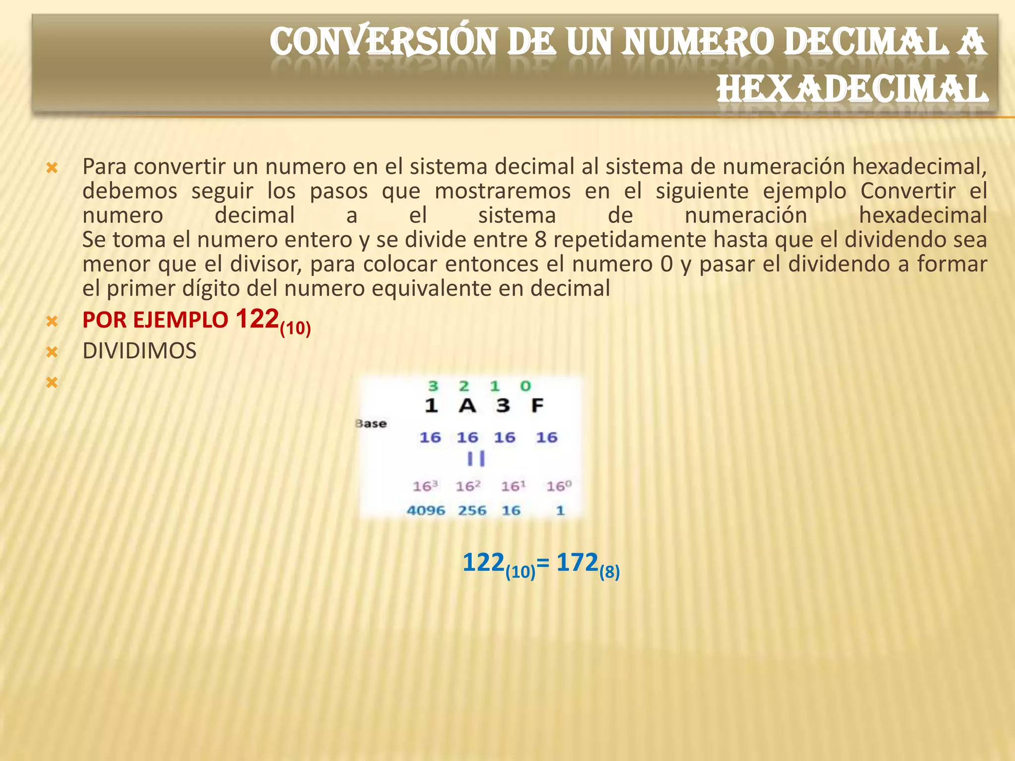 CONVERSIÓN DE UN NUMERO DECIMAL A
                                          HEXADECIMAL
   Para convertir un numero en el sistema decimal al sistema de numeración hexadecimal,
    debemos seguir los pasos que mostraremos en el siguiente ejemplo Convertir el
    numero       decimal     a     el     sistema     de     numeración       hexadecimal
    Se toma el numero entero y se divide entre 8 repetidamente hasta que el dividendo sea
    menor que el divisor, para colocar entonces el numero 0 y pasar el dividendo a formar
    el primer dígito del numero equivalente en decimal
   POR EJEMPLO 122(10)
   DIVIDIMOS





                                       122(10)= 172(8)
 