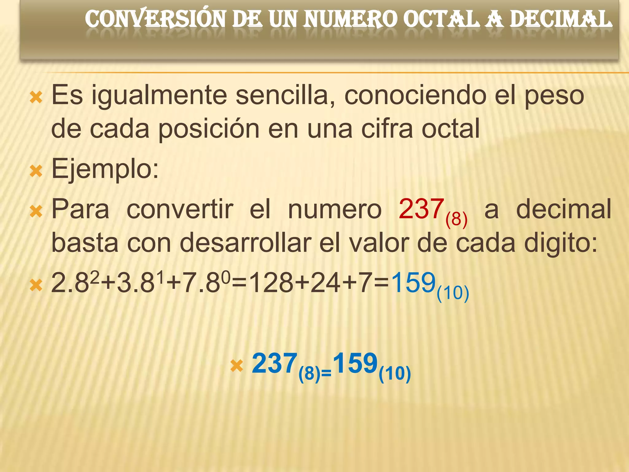 CONVERSIÓN DE UN NUMERO OCTAL A DECIMAL


 Es igualmente sencilla, conociendo el peso
  de cada posición en una cifra octal
 Ejemplo:

 Para convertir el numero 237(8) a decimal
  basta con desarrollar el valor de cada digito:
 2.82+3.81+7.80=128+24+7=159(10)



                   237(8)=159(10)
 