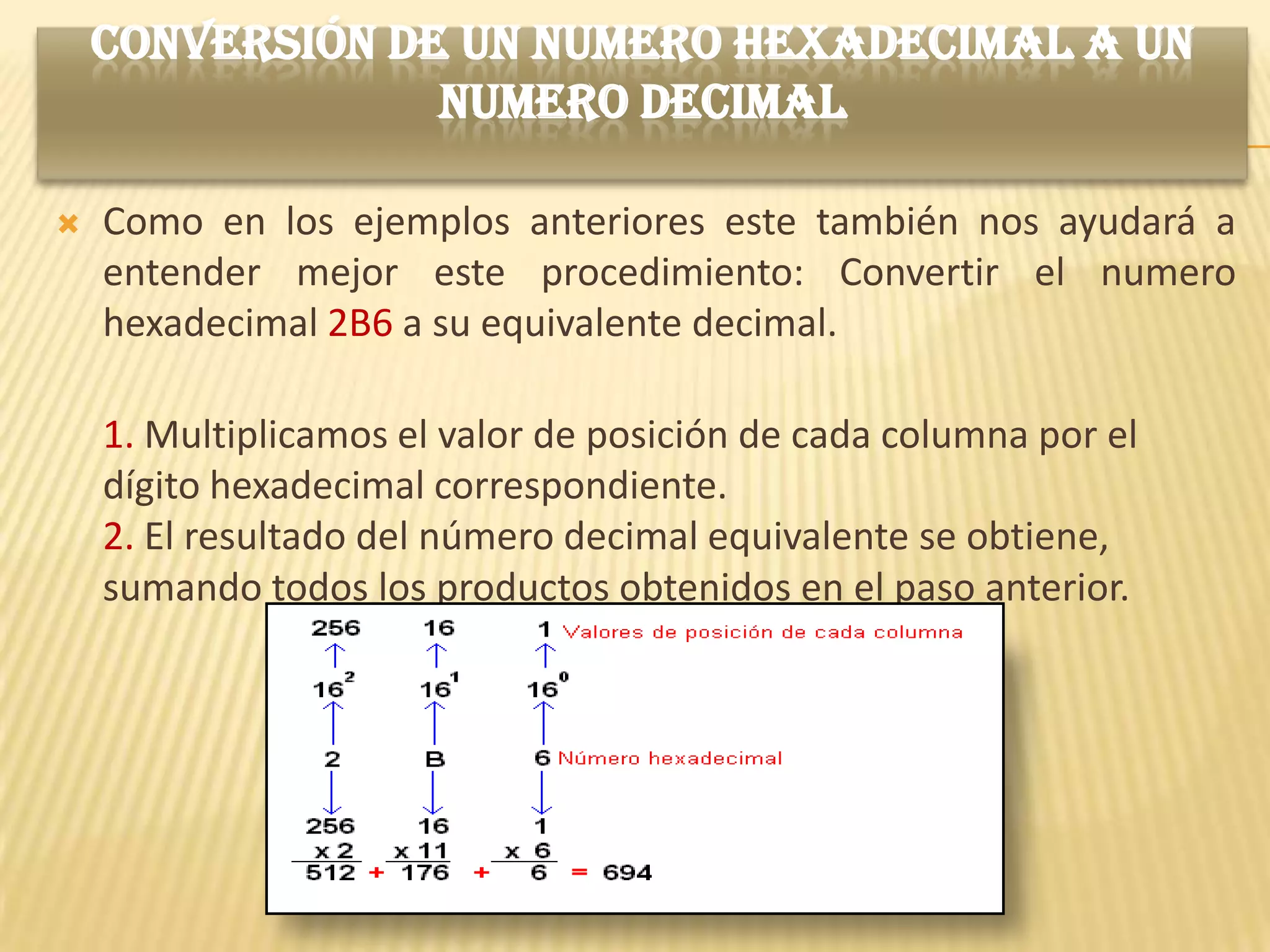 CONVERSIÓN DE UN NUMERO HEXADECIMAL A UN
                 NUMERO DECIMAL

   Como en los ejemplos anteriores este también nos ayudará a
    entender mejor este procedimiento: Convertir el numero
    hexadecimal 2B6 a su equivalente decimal.

    1. Multiplicamos el valor de posición de cada columna por el
    dígito hexadecimal correspondiente.
    2. El resultado del número decimal equivalente se obtiene,
    sumando todos los productos obtenidos en el paso anterior.
 