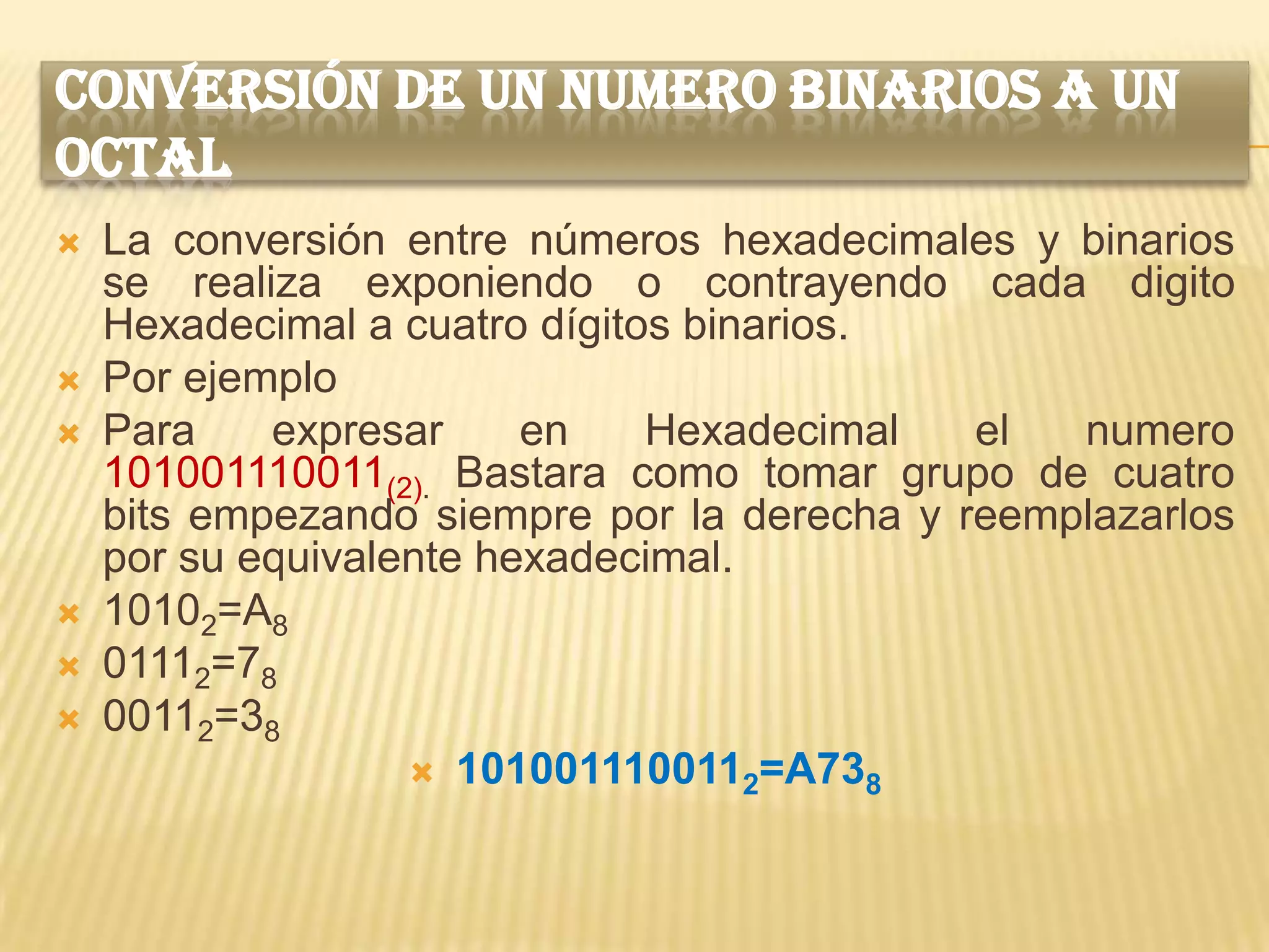 CONVERSIÓN DE UN NUMERO BINARIOS A UN
OCTAL
   La conversión entre números hexadecimales y binarios
    se realiza exponiendo o contrayendo cada digito
    Hexadecimal a cuatro dígitos binarios.
   Por ejemplo
   Para    expresar     en    Hexadecimal   el  numero
    101001110011(2). Bastara como tomar grupo de cuatro
    bits empezando siempre por la derecha y reemplazarlos
    por su equivalente hexadecimal.
   10102=A8
   01112=78
   00112=38
                    1010011100112=A738
 